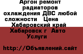 Аргон ремонт радиаторов охлаждения ДВС любой сложности › Цена ­ 500 - Хабаровский край, Хабаровск г. Авто » Услуги   